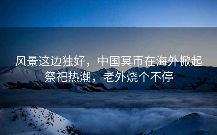風景這邊獨好，中國冥幣在海外掀起祭祀熱潮，老外燒個不停