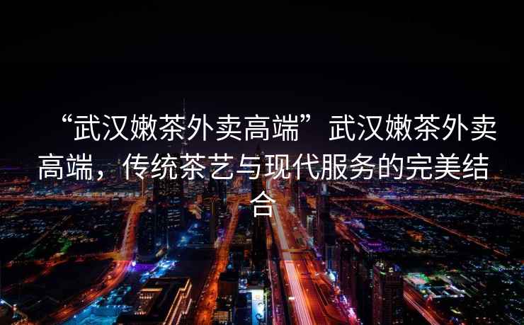 “武漢嫩茶外賣高端”武漢嫩茶外賣高端，傳統(tǒng)茶藝與現(xiàn)代服務(wù)的完美結(jié)合