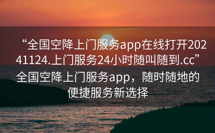 “全國空降上門服務app在線打開20241124.上門服務24小時隨叫隨到.cc”全國空降上門服務app，隨時隨地的便捷服務新選擇