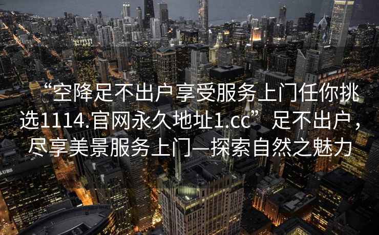 “空降足不出戶享受服務(wù)上門(mén)任你挑選1114.官網(wǎng)永久地址1.cc”足不出戶，盡享美景服務(wù)上門(mén)—探索自然之魅力