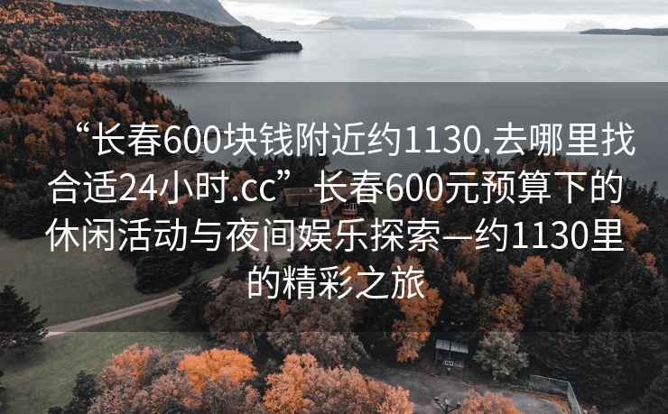 “長(zhǎng)春600塊錢附近約1130.去哪里找合適24小時(shí).cc”長(zhǎng)春600元預(yù)算下的休閑活動(dòng)與夜間娛樂探索—約1130里的精彩之旅