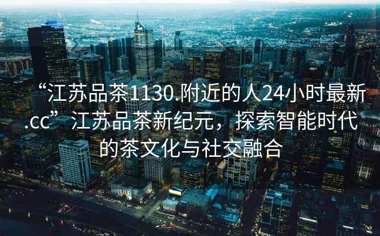 “江蘇品茶1130.附近的人24小時(shí)最新.cc”江蘇品茶新紀(jì)元，探索智能時(shí)代的茶文化與社交融合