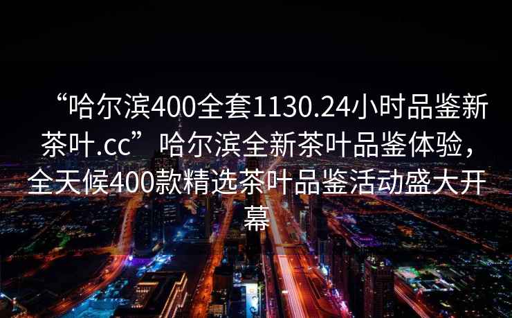 “哈爾濱400全套1130.24小時(shí)品鑒新茶葉.cc”哈爾濱全新茶葉品鑒體驗(yàn)，全天候400款精選茶葉品鑒活動(dòng)盛大開(kāi)幕