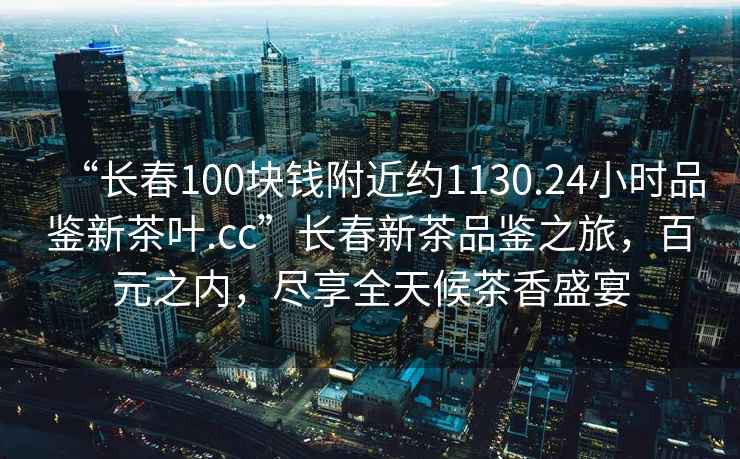 “長春100塊錢附近約1130.24小時(shí)品鑒新茶葉.cc”長春新茶品鑒之旅，百元之內(nèi)，盡享全天候茶香盛宴