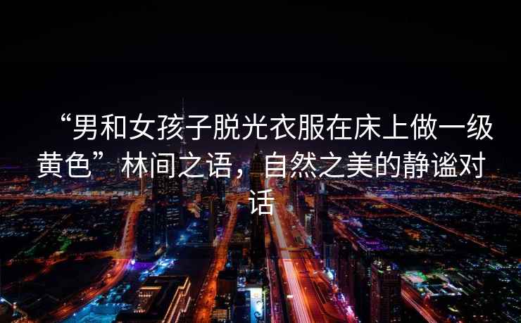 “男和女孩子脫光衣服在床上做一級黃色”林間之語，自然之美的靜謐對話