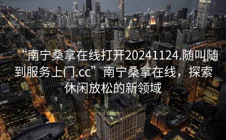 “南寧桑拿在線打開20241124.隨叫隨到服務上門.cc”南寧桑拿在線，探索休閑放松的新領域