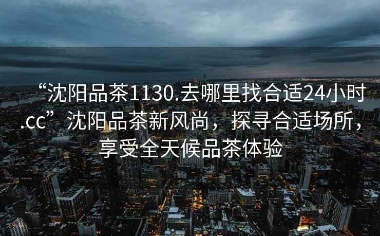 “沈陽品茶1130.去哪里找合適24小時.cc”沈陽品茶新風尚，探尋合適場所，享受全天候品茶體驗