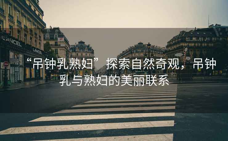 “吊鐘乳熟婦”探索自然奇觀，吊鐘乳與熟婦的美麗聯(lián)系