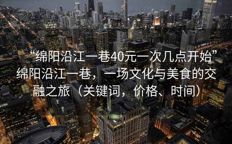 “綿陽沿江一巷40元一次幾點(diǎn)開始”綿陽沿江一巷，一場文化與美食的交融之旅（關(guān)鍵詞，價(jià)格、時(shí)間）