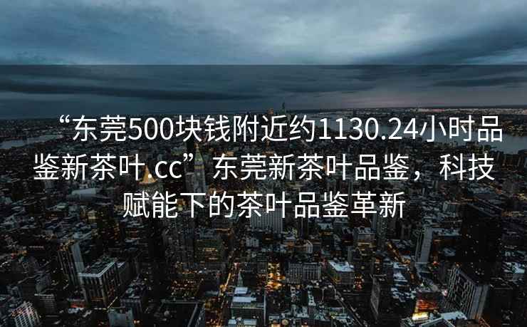 “東莞500塊錢附近約1130.24小時(shí)品鑒新茶葉.cc”東莞新茶葉品鑒，科技賦能下的茶葉品鑒革新