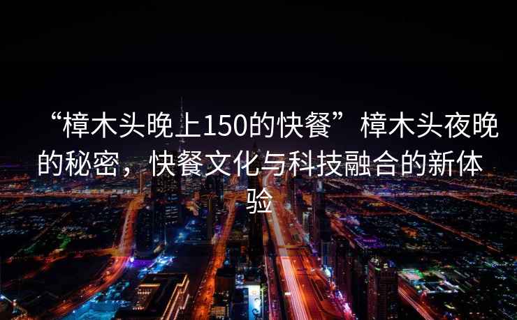 “樟木頭晚上150的快餐”樟木頭夜晚的秘密，快餐文化與科技融合的新體驗