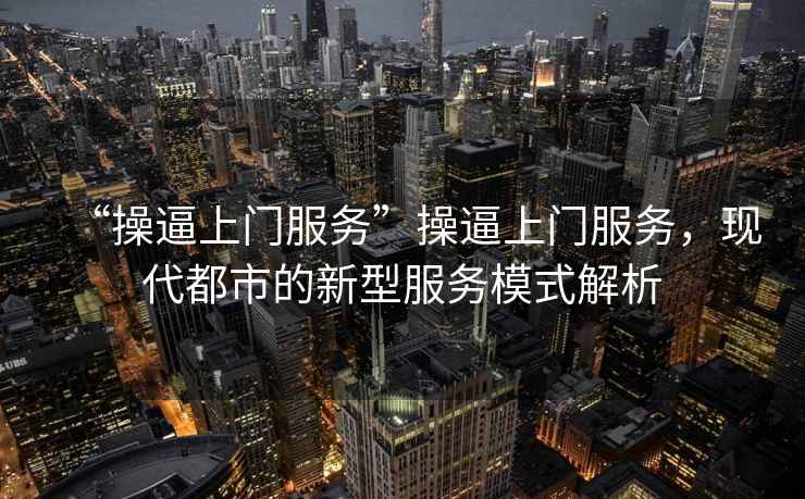 “操逼上門服務”操逼上門服務，現代都市的新型服務模式解析
