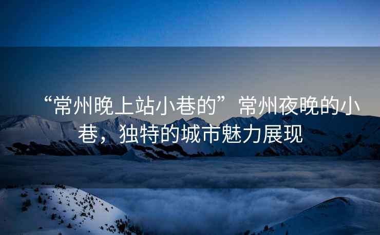 “常州晚上站小巷的”常州夜晚的小巷，獨(dú)特的城市魅力展現(xiàn)