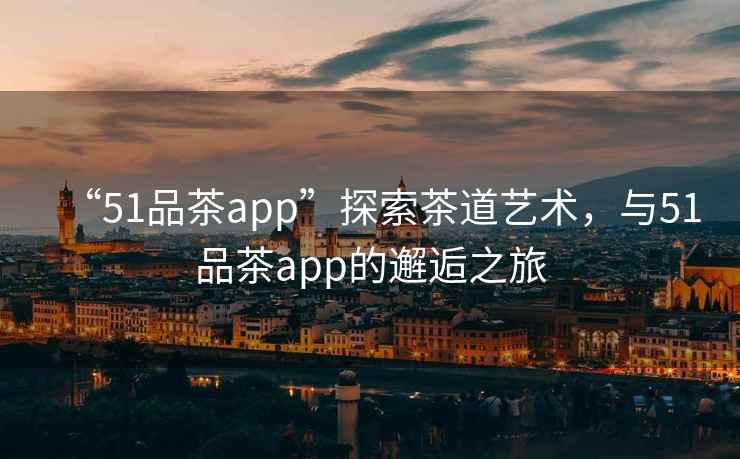 “51品茶app”探索茶道藝術(shù)，與51品茶app的邂逅之旅