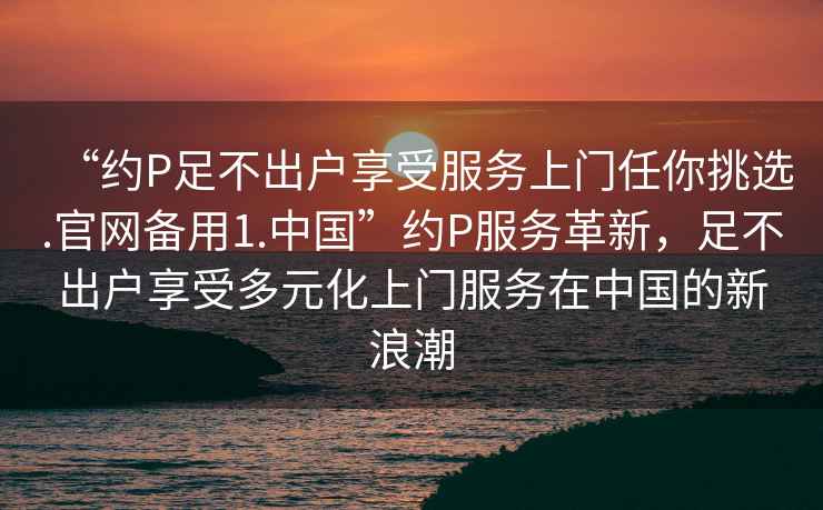 “約P足不出戶享受服務(wù)上門任你挑選.官網(wǎng)備用1.中國(guó)”約P服務(wù)革新，足不出戶享受多元化上門服務(wù)在中國(guó)的新浪潮