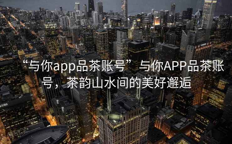 “與你app品茶賬號”與你APP品茶賬號，茶韻山水間的美好邂逅