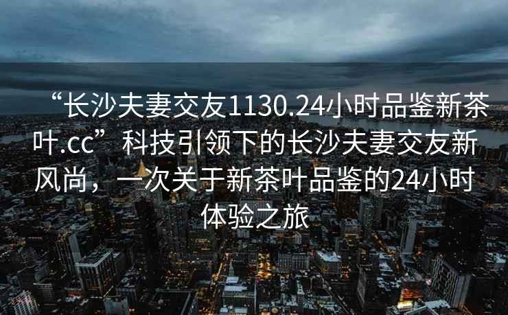 “長沙夫妻交友1130.24小時品鑒新茶葉.cc”科技引領下的長沙夫妻交友新風尚，一次關于新茶葉品鑒的24小時體驗之旅