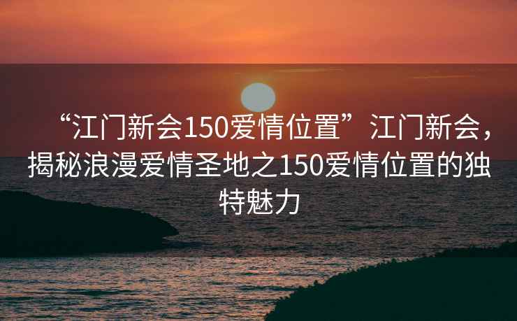 “江門新會150愛情位置”江門新會，揭秘浪漫愛情圣地之150愛情位置的獨(dú)特魅力