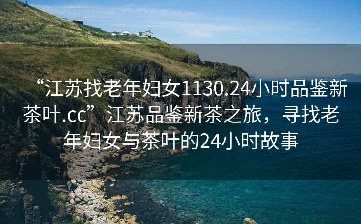 “江蘇找老年婦女1130.24小時品鑒新茶葉.cc”江蘇品鑒新茶之旅，尋找老年婦女與茶葉的24小時故事