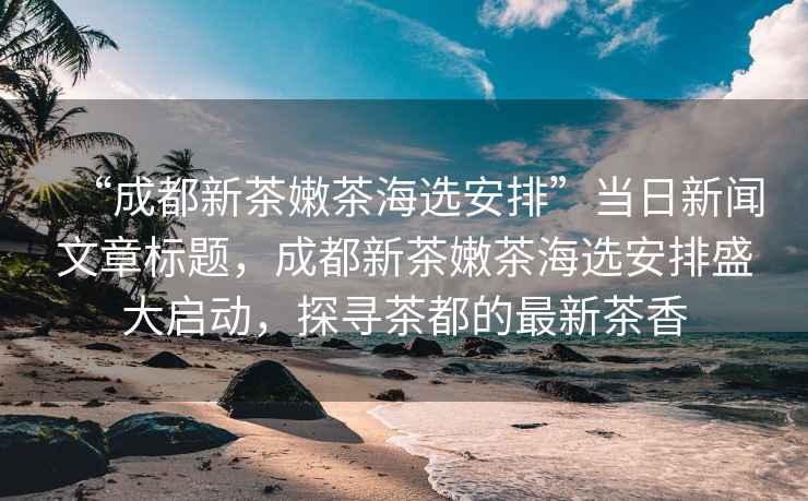 “成都新茶嫩茶海選安排”當(dāng)日新聞文章標(biāo)題，成都新茶嫩茶海選安排盛大啟動，探尋茶都的最新茶香