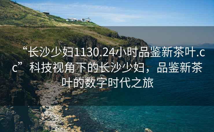 “長沙少婦1130.24小時(shí)品鑒新茶葉.cc”科技視角下的長沙少婦，品鑒新茶葉的數(shù)字時(shí)代之旅