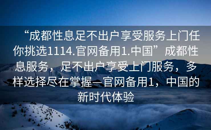 “成都性息足不出戶享受服務(wù)上門任你挑選1114.官網(wǎng)備用1.中國(guó)”成都性息服務(wù)，足不出戶享受上門服務(wù)，多樣選擇盡在掌握—官網(wǎng)備用1，中國(guó)的新時(shí)代體驗(yàn)