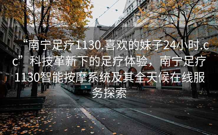 “南寧足療1130.喜歡的妹子24小時(shí).cc”科技革新下的足療體驗(yàn)，南寧足療1130智能按摩系統(tǒng)及其全天候在線服務(wù)探索