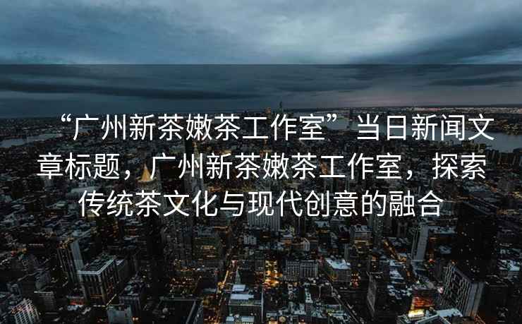“廣州新茶嫩茶工作室”當日新聞文章標題，廣州新茶嫩茶工作室，探索傳統(tǒng)茶文化與現(xiàn)代創(chuàng)意的融合