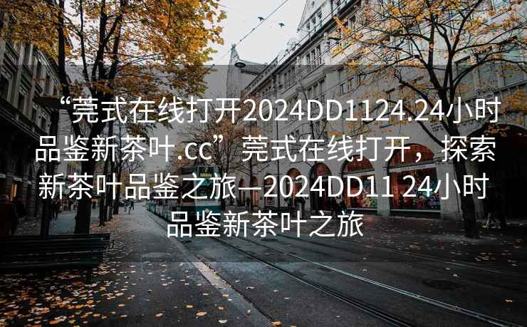 “莞式在線打開2024DD1124.24小時品鑒新茶葉.cc”莞式在線打開，探索新茶葉品鑒之旅—2024DD11 24小時品鑒新茶葉之旅