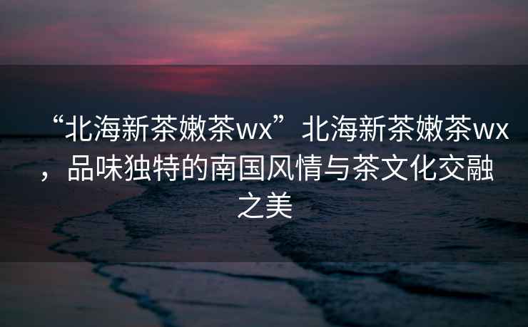 “北海新茶嫩茶wx”北海新茶嫩茶wx，品味獨(dú)特的南國(guó)風(fēng)情與茶文化交融之美