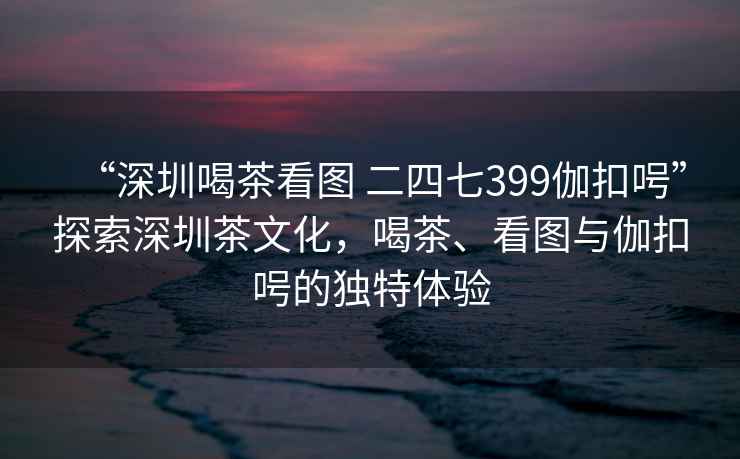 “深圳喝茶看圖 二四七399伽扣呺”探索深圳茶文化，喝茶、看圖與伽扣呺的獨特體驗