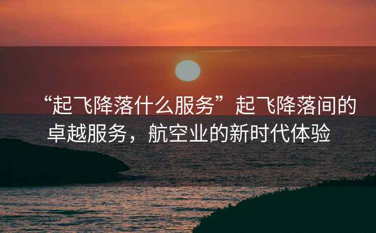 “起飛降落什么服務(wù)”起飛降落間的卓越服務(wù)，航空業(yè)的新時(shí)代體驗(yàn)