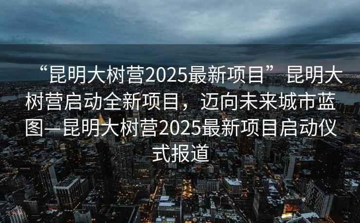 “昆明大樹營(yíng)2025最新項(xiàng)目”昆明大樹營(yíng)啟動(dòng)全新項(xiàng)目，邁向未來(lái)城市藍(lán)圖—昆明大樹營(yíng)2025最新項(xiàng)目啟動(dòng)儀式報(bào)道
