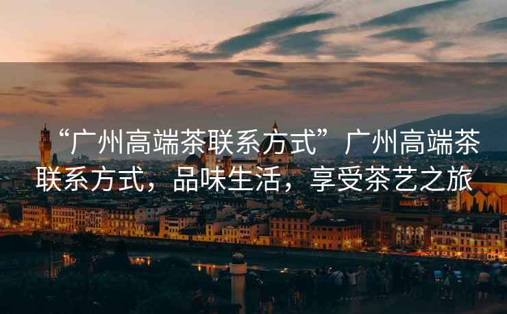 “廣州高端茶聯(lián)系方式”廣州高端茶聯(lián)系方式，品味生活，享受茶藝之旅