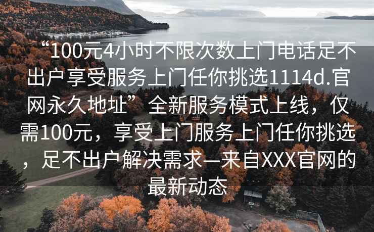 “100元4小時(shí)不限次數(shù)上門電話足不出戶享受服務(wù)上門任你挑選1114d.官網(wǎng)永久地址”全新服務(wù)模式上線，僅需100元，享受上門服務(wù)上門任你挑選，足不出戶解決需求—來自XXX官網(wǎng)的最新動(dòng)態(tài)