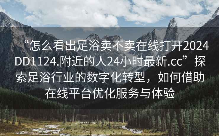 “怎么看出足浴賣不賣在線打開2024DD1124.附近的人24小時(shí)最新.cc”探索足浴行業(yè)的數(shù)字化轉(zhuǎn)型，如何借助在線平臺(tái)優(yōu)化服務(wù)與體驗(yàn)