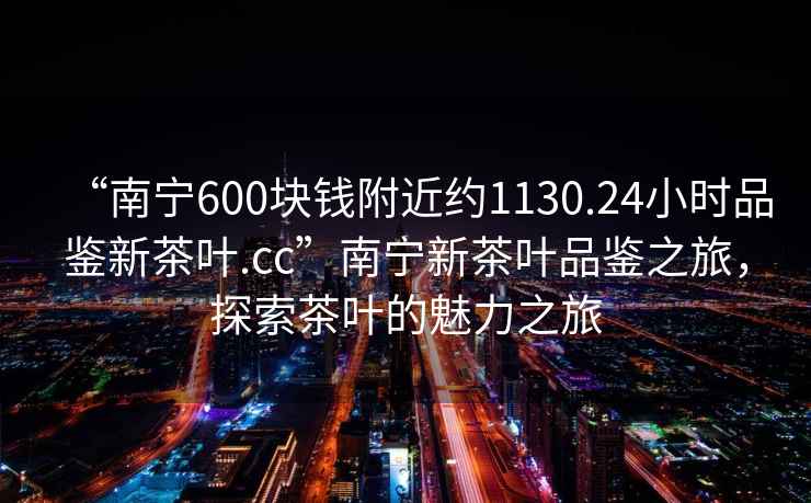 “南寧600塊錢附近約1130.24小時(shí)品鑒新茶葉.cc”南寧新茶葉品鑒之旅，探索茶葉的魅力之旅