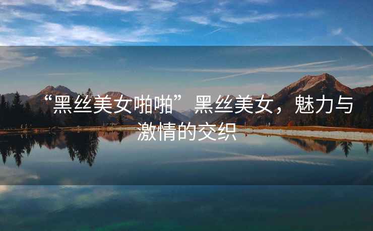 “黑絲美女啪啪”黑絲美女，魅力與激情的交織