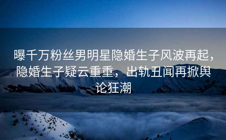 曝千萬粉絲男明星隱婚生子風波再起，隱婚生子疑云重重，出軌丑聞再掀輿論狂潮