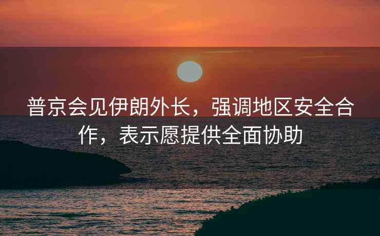 普京會(huì)見伊朗外長(zhǎng)，強(qiáng)調(diào)地區(qū)安全合作，表示愿提供全面協(xié)助