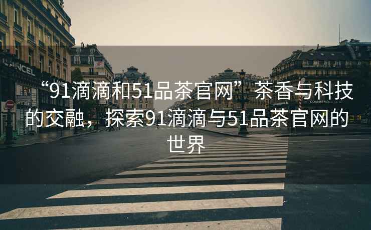 “91滴滴和51品茶官網(wǎng)”茶香與科技的交融，探索91滴滴與51品茶官網(wǎng)的世界