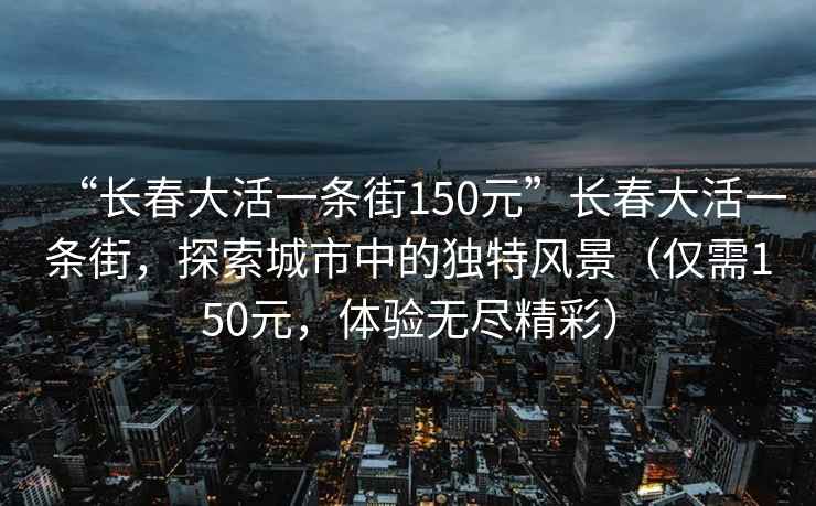 “長春大活一條街150元”長春大活一條街，探索城市中的獨特風景（僅需150元，體驗無盡精彩）