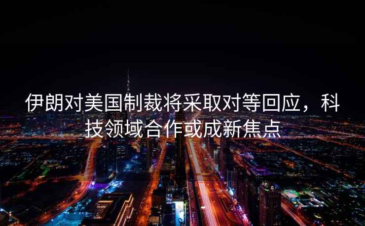 伊朗對美國制裁將采取對等回應(yīng)，科技領(lǐng)域合作或成新焦點