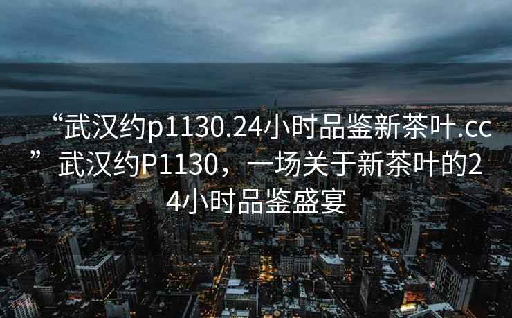 “武漢約p1130.24小時(shí)品鑒新茶葉.cc”武漢約P1130，一場(chǎng)關(guān)于新茶葉的24小時(shí)品鑒盛宴