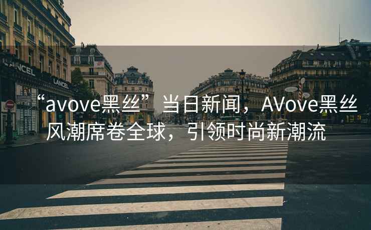 “avove黑絲”當(dāng)日新聞，AVove黑絲風(fēng)潮席卷全球，引領(lǐng)時(shí)尚新潮流