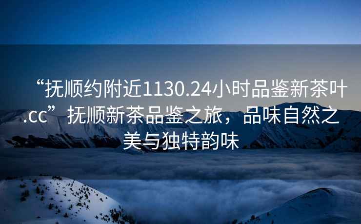 “撫順約附近1130.24小時品鑒新茶葉.cc”撫順新茶品鑒之旅，品味自然之美與獨特韻味