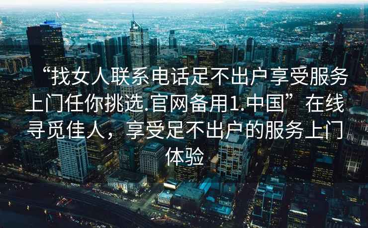 “找女人聯(lián)系電話足不出戶享受服務(wù)上門任你挑選.官網(wǎng)備用1.中國”在線尋覓佳人，享受足不出戶的服務(wù)上門體驗