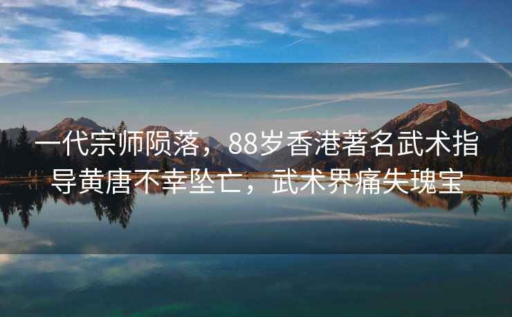 一代宗師隕落，88歲香港著名武術(shù)指導(dǎo)黃唐不幸墜亡，武術(shù)界痛失瑰寶