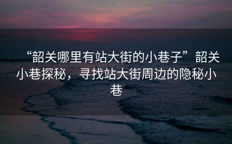 “韶關(guān)哪里有站大街的小巷子”韶關(guān)小巷探秘，尋找站大街周邊的隱秘小巷