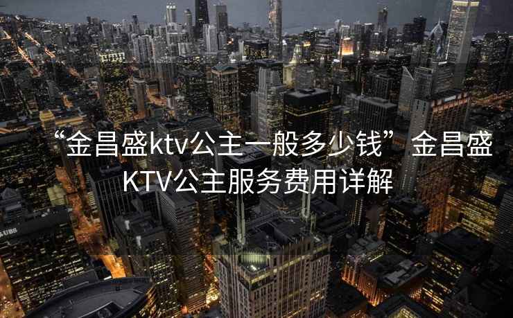 “金昌盛ktv公主一般多少錢”金昌盛KTV公主服務(wù)費(fèi)用詳解
